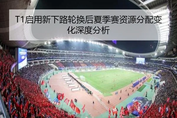 T1启用新下路轮换后夏季赛资源分配变化深度分析